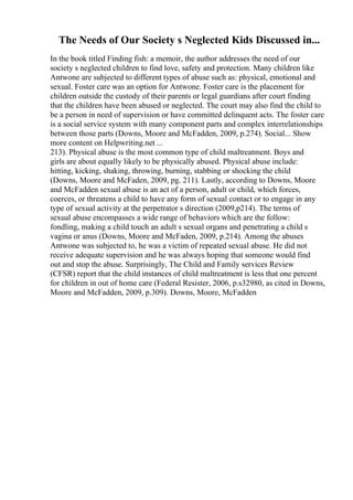 The Needs of Our Society s Neglected Kids Discussed in...
In the book titled Finding fish: a memoir, the author addresses the need of our
society s neglected children to find love, safety and protection. Many children like
Antwone are subjected to different types of abuse such as: physical, emotional and
sexual. Foster care was an option for Antwone. Foster care is the placement for
children outside the custody of their parents or legal guardians after court finding
that the children have been abused or neglected. The court may also find the child to
be a person in need of supervision or have committed delinquent acts. The foster care
is a social service system with many component parts and complex interrelationships
between those parts (Downs, Moore and McFadden, 2009, p.274). Social... Show
more content on Helpwriting.net ...
213). Physical abuse is the most common type of child maltreatment. Boys and
girls are about equally likely to be physically abused. Physical abuse include:
hitting, kicking, shaking, throwing, burning, stabbing or shocking the child
(Downs, Moore and McFaden, 2009, pg. 211). Lastly, according to Downs, Moore
and McFadden sexual abuse is an act of a person, adult or child, which forces,
coerces, or threatens a child to have any form of sexual contact or to engage in any
type of sexual activity at the perpetrator s direction (2009,p214). The terms of
sexual abuse encompasses a wide range of behaviors which are the follow:
fondling, making a child touch an adult s sexual organs and penetrating a child s
vagina or anus (Downs, Moore and McFaden, 2009, p.214). Among the abuses
Antwone was subjected to, he was a victim of repeated sexual abuse. He did not
receive adequate supervision and he was always hoping that someone would find
out and stop the abuse. Surprisingly, The Child and Family services Review
(CFSR) report that the child instances of child maltreatment is less that one percent
for children in out of home care (Federal Resister, 2006, p.s32980, as cited in Downs,
Moore and McFadden, 2009, p.309). Downs, Moore, McFadden
 
