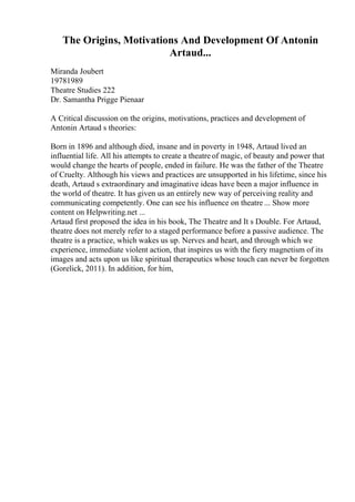 The Origins, Motivations And Development Of Antonin
Artaud...
Miranda Joubert
19781989
Theatre Studies 222
Dr. Samantha Prigge Pienaar
A Critical discussion on the origins, motivations, practices and development of
Antonin Artaud s theories:
Born in 1896 and although died, insane and in poverty in 1948, Artaud lived an
influential life. All his attempts to create a theatre of magic, of beauty and power that
would change the hearts of people, ended in failure. He was the father of the Theatre
of Cruelty. Although his views and practices are unsupported in his lifetime, since his
death, Artaud s extraordinary and imaginative ideas have been a major influence in
the world of theatre. It has given us an entirely new way of perceiving reality and
communicating competently. One can see his influence on theatre ... Show more
content on Helpwriting.net ...
Artaud first proposed the idea in his book, The Theatre and It s Double. For Artaud,
theatre does not merely refer to a staged performance before a passive audience. The
theatre is a practice, which wakes us up. Nerves and heart, and through which we
experience, immediate violent action, that inspires us with the fiery magnetism of its
images and acts upon us like spiritual therapeutics whose touch can never be forgotten
(Gorelick, 2011). In addition, for him,
 