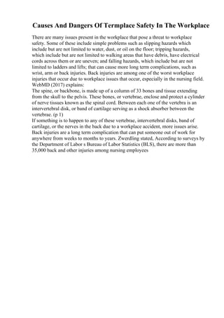 Causes And Dangers Of Termplace Safety In The Workplace
There are many issues present in the workplace that pose a threat to workplace
safety. Some of these include simple problems such as slipping hazards which
include but are not limited to water, dust, or oil on the floor; tripping hazards,
which include but are not limited to walking areas that have debris, have electrical
cords across them or are uneven; and falling hazards, which include but are not
limited to ladders and lifts; that can cause more long term complications, such as
wrist, arm or back injuries. Back injuries are among one of the worst workplace
injuries that occur due to workplace issues that occur, especially in the nursing field.
WebMD (2017) explains:
The spine, or backbone, is made up of a column of 33 bones and tissue extending
from the skull to the pelvis. These bones, or vertebrae, enclose and protect a cylinder
of nerve tissues known as the spinal cord. Between each one of the vertebra is an
intervertebral disk, or band of cartilage serving as a shock absorber between the
vertebrae. (p 1)
If something is to happen to any of these vertebrae, intervertebral disks, band of
cartilage, or the nerves in the back due to a workplace accident, more issues arise.
Back injuries are a long term complication that can put someone out of work for
anywhere from weeks to months to years. Zwerdling stated, According to surveys by
the Department of Labor s Bureau of Labor Statistics (BLS), there are more than
35,000 back and other injuries among nursing employees
 