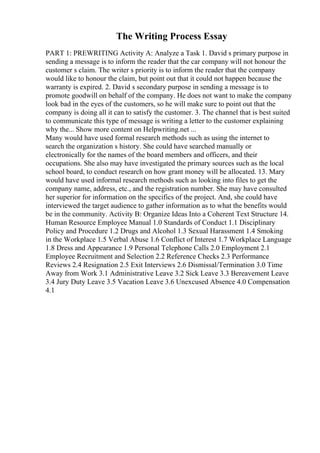 The Writing Process Essay
PART 1: PREWRITING Activity A: Analyze a Task 1. David s primary purpose in
sending a message is to inform the reader that the car company will not honour the
customer s claim. The writer s priority is to inform the reader that the company
would like to honour the claim, but point out that it could not happen because the
warranty is expired. 2. David s secondary purpose in sending a message is to
promote goodwill on behalf of the company. He does not want to make the company
look bad in the eyes of the customers, so he will make sure to point out that the
company is doing all it can to satisfy the customer. 3. The channel that is best suited
to communicate this type of message is writing a letter to the customer explaining
why the... Show more content on Helpwriting.net ...
Many would have used formal research methods such as using the internet to
search the organization s history. She could have searched manually or
electronically for the names of the board members and officers, and their
occupations. She also may have investigated the primary sources such as the local
school board, to conduct research on how grant money will be allocated. 13. Mary
would have used informal research methods such as looking into files to get the
company name, address, etc., and the registration number. She may have consulted
her superior for information on the specifics of the project. And, she could have
interviewed the target audience to gather information as to what the benefits would
be in the community. Activity B: Organize Ideas Into a Coherent Text Structure 14.
Human Resource Employee Manual 1.0 Standards of Conduct 1.1 Disciplinary
Policy and Procedure 1.2 Drugs and Alcohol 1.3 Sexual Harassment 1.4 Smoking
in the Workplace 1.5 Verbal Abuse 1.6 Conflict of Interest 1.7 Workplace Language
1.8 Dress and Appearance 1.9 Personal Telephone Calls 2.0 Employment 2.1
Employee Recruitment and Selection 2.2 Reference Checks 2.3 Performance
Reviews 2.4 Resignation 2.5 Exit Interviews 2.6 Dismissal/Termination 3.0 Time
Away from Work 3.1 Administrative Leave 3.2 Sick Leave 3.3 Bereavement Leave
3.4 Jury Duty Leave 3.5 Vacation Leave 3.6 Unexcused Absence 4.0 Compensation
4.1
 
