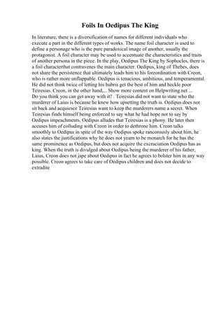 Foils In Oedipus The King
In literature, there is a diversification of names for different individuals who
execute a part in the different types of works. The name foil character is used to
define a personage who is the pure paradoxical image of another, usually the
protagonist. A foil character may be used to accentuate the characteristics and traits
of another persona in the piece. In the play, Oedipus The King by Sophocles, there is
a foil characterthat contravenes the main character. Oedipus, king of Thebes, does
not share the persistence that ultimately leads him to his foreordination with Creon,
who is rather more unflappable. Oedipus is tenacious, ambitious, and temperamental.
He did not think twice of letting his hubris get the best of him and heckle poor
Teiresias. Creon, in the other hand,... Show more content on Helpwriting.net ...
Do you think you can get away with it? . Teiresias did not want to state who the
murderer of Laius is because he knew how upsetting the truth is. Oedipus does not
sit back and acquiesce Teiresias want to keep the murderers name a secret. When
Teiresias finds himself being enforced to say what he had hope not to say by
Oedipus impeachments, Oedipus alludes that Teiresias is a phony. He later then
accuses him of colluding with Creon in order to dethrone him. Creon talks
smoothly to Oedipus in spite of the way Oedipus spoke rancorously about him, he
also states the justifications why he does not yearn to be monarch for he has the
same prominence as Oedipus, but does not acquire the excruciation Oedipus has as
king. When the truth is divulged about Oedipus being the murderer of his father,
Laius, Creon does not jape about Oedipus in fact he agrees to bolster him in any way
possible. Creon agrees to take care of Oedipus children and does not decide to
extradite
 