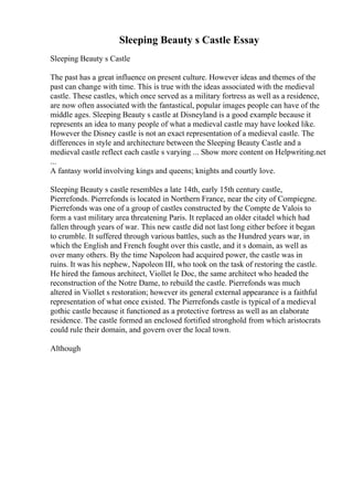 Sleeping Beauty s Castle Essay
Sleeping Beauty s Castle
The past has a great influence on present culture. However ideas and themes of the
past can change with time. This is true with the ideas associated with the medieval
castle. These castles, which once served as a military fortress as well as a residence,
are now often associated with the fantastical, popular images people can have of the
middle ages. Sleeping Beauty s castle at Disneyland is a good example because it
represents an idea to many people of what a medieval castle may have looked like.
However the Disney castle is not an exact representation of a medieval castle. The
differences in style and architecture between the Sleeping Beauty Castle and a
medieval castle reflect each castle s varying ... Show more content on Helpwriting.net
...
A fantasy world involving kings and queens; knights and courtly love.
Sleeping Beauty s castle resembles a late 14th, early 15th century castle,
Pierrefonds. Pierrefonds is located in Northern France, near the city of Compiegne.
Pierrefonds was one of a group of castles constructed by the Compte de Valois to
form a vast military area threatening Paris. It replaced an older citadel which had
fallen through years of war. This new castle did not last long either before it began
to crumble. It suffered through various battles, such as the Hundred years war, in
which the English and French fought over this castle, and it s domain, as well as
over many others. By the time Napoleon had acquired power, the castle was in
ruins. It was his nephew, Napoleon III, who took on the task of restoring the castle.
He hired the famous architect, Viollet le Doc, the same architect who headed the
reconstruction of the Notre Dame, to rebuild the castle. Pierrefonds was much
altered in Viollet s restoration; however its general external appearance is a faithful
representation of what once existed. The Pierrefonds castle is typical of a medieval
gothic castle because it functioned as a protective fortress as well as an elaborate
residence. The castle formed an enclosed fortified stronghold from which aristocrats
could rule their domain, and govern over the local town.
Although
 