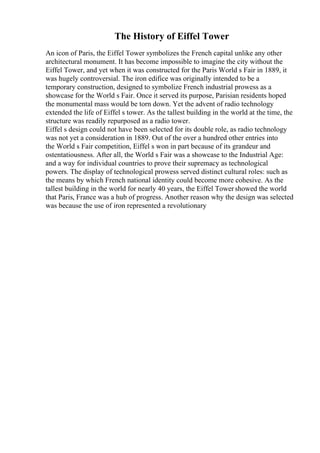 The History of Eiffel Tower
An icon of Paris, the Eiffel Tower symbolizes the French capital unlike any other
architectural monument. It has become impossible to imagine the city without the
Eiffel Tower, and yet when it was constructed for the Paris World s Fair in 1889, it
was hugely controversial. The iron edifice was originally intended to be a
temporary construction, designed to symbolize French industrial prowess as a
showcase for the World s Fair. Once it served its purpose, Parisian residents hoped
the monumental mass would be torn down. Yet the advent of radio technology
extended the life of Eiffel s tower. As the tallest building in the world at the time, the
structure was readily repurposed as a radio tower.
Eiffel s design could not have been selected for its double role, as radio technology
was not yet a consideration in 1889. Out of the over a hundred other entries into
the World s Fair competition, Eiffel s won in part because of its grandeur and
ostentatiousness. After all, the World s Fair was a showcase to the Industrial Age:
and a way for individual countries to prove their supremacy as technological
powers. The display of technological prowess served distinct cultural roles: such as
the means by which French national identity could become more cohesive. As the
tallest building in the world for nearly 40 years, the Eiffel Towershowed the world
that Paris, France was a hub of progress. Another reason why the design was selected
was because the use of iron represented a revolutionary
 