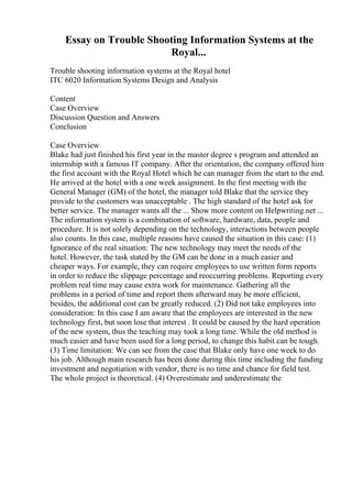 Essay on Trouble Shooting Information Systems at the
Royal...
Trouble shooting information systems at the Royal hotel
ITC 6020 Information Systems Design and Analysis
Content
Case Overview
Discussion Question and Answers
Conclusion
Case Overview
Blake had just finished his first year in the master degree s program and attended an
internship with a famous IT company. After the orientation, the company offered him
the first account with the Royal Hotel which he can manager from the start to the end.
He arrived at the hotel with a one week assignment. In the first meeting with the
General Manager (GM) of the hotel, the manager told Blake that the service they
provide to the customers was unacceptable . The high standard of the hotel ask for
better service. The manager wants all the ... Show more content on Helpwriting.net ...
The information system is a combination of software, hardware, data, people and
procedure. It is not solely depending on the technology, interactions between people
also counts. In this case, multiple reasons have caused the situation in this case: (1)
Ignorance of the real situation: The new technology may meet the needs of the
hotel. However, the task stated by the GM can be done in a much easier and
cheaper ways. For example, they can require employees to use written form reports
in order to reduce the slippage percentage and reoccurring problems. Reporting every
problem real time may cause extra work for maintenance. Gathering all the
problems in a period of time and report them afterward may be more efficient,
besides, the additional cost can be greatly reduced. (2) Did not take employees into
consideration: In this case I am aware that the employees are interested in the new
technology first, but soon lose that interest . It could be caused by the hard operation
of the new system, thus the teaching may took a long time. While the old method is
much easier and have been used for a long period, to change this habit can be tough.
(3) Time limitation: We can see from the case that Blake only have one week to do
his job. Although main research has been done during this time including the funding
investment and negotiation with vendor, there is no time and chance for field test.
The whole project is theoretical. (4) Overestimate and underestimate the
 