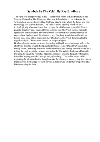 Symbols In The Veldt, By Ray Bradbury
The Veldt was first published in 1951. Some other works of Ray Bradbury is The
Martian Chronicles, The Illustrated Man, and Fahrenheit 451. He is known for
writing about science fiction. Ray Bradbury likes to write about the future and how
technology will corrupt humans. The Veldt is about a family who lives in a
technologically advanced house that corrupts the children to eventually kill their
parents. Bradbury adds many different symbols into The Veldt such as names to
symbolizes the character s personality traits. The author uses characterization to
convey how dysfunctional the characters are. Bradbury s style is usually science
fiction since most of his stories are. Ray Bradburyin The Veldt demonstrates the
negative effects... Show more content on Helpwriting.net ...
Bradbury lets the reader known as According to David, the veldt image reflects the
children s hostility toward their parents (Bernardo). Since David McClean is the
family shrink, Bradbury wants the reader to believe him so they can realize that he is
telling the truth about the children s thoughts. In The Veldt , Bradbury adds that In
this case, however the room has become a means of creating destructive thoughts,
instead of helping to make them go away (Bradbury). The author seems to be
exploring the idea that hostile thoughts make the characters so angry that this makes
them express their hatred for their parents in the nursery while they are portrayed as
lions searching for their
 