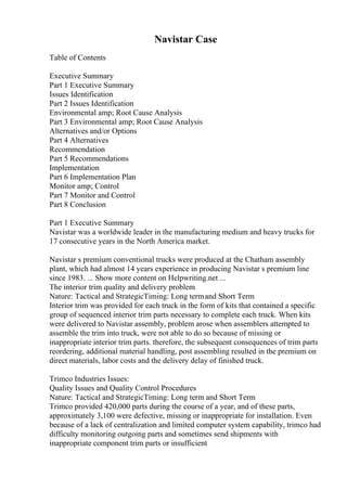 Navistar Case
Table of Contents
Executive Summary
Part 1 Executive Summary
Issues Identification
Part 2 Issues Identification
Environmental amp; Root Cause Analysis
Part 3 Environmental amp; Root Cause Analysis
Alternatives and/or Options
Part 4 Alternatives
Recommendation
Part 5 Recommendations
Implementation
Part 6 Implementation Plan
Monitor amp; Control
Part 7 Monitor and Control
Part 8 Conclusion
Part 1 Executive Summary
Navistar was a worldwide leader in the manufacturing medium and heavy trucks for
17 consecutive years in the North America market.
Navistar s premium conventional trucks were produced at the Chatham assembly
plant, which had almost 14 years experience in producing Navistar s premium line
since 1983. ... Show more content on Helpwriting.net ...
The interior trim quality and delivery problem
Nature: Tactical and StrategicTiming: Long termand Short Term
Interior trim was provided for each truck in the form of kits that contained a specific
group of sequenced interior trim parts necessary to complete each truck. When kits
were delivered to Navistar assembly, problem arose when assemblers attempted to
assemble the trim into truck, were not able to do so because of missing or
inappropriate interior trim parts. therefore, the subsequent consequences of trim parts
reordering, additional material handling, post assembling resulted in the premium on
direct materials, labor costs and the delivery delay of finished truck.
Trimco Industries Issues:
Quality Issues and Quality Control Procedures
Nature: Tactical and StrategicTiming: Long term and Short Term
Trimco provided 420,000 parts during the course of a year, and of these parts,
approximately 3,100 were defective, missing or inappropriate for installation. Even
because of a lack of centralization and limited computer system capability, trimco had
difficulty monitoring outgoing parts and sometimes send shipments with
inappropriate component trim parts or insufficient
 