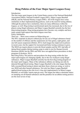 Drug Policies of the Four Major Sport Leagues Essay
Introduction
The four major sport leagues in the United States consist of the National Basketball
Association (NBA), National Football League (NFL), Major League Baseball
(MLB), and the National Hockey League (NHL). All of the leagues have some
similarities in their implemented drug policies, such as the need for testing athletes.
Although the policies have similarities, there are many differences within the
leagues, as well. Drug testing in professional sports has increased, due to the rise of
players using illegal substances and Major League Baseball currently has the best
drug testing program. Drug testing programs have become very complex and have
many unique legal aspects that these leagues must face.
Policy Similarities
There are ... Show more content on Helpwriting.net ...
The NFL suspends its players without pay for any use of illegal substances based
on the number of offenses and the suspensions are four games, eight games, and
one full season suspension (Dolich, 2013). Each league has improved its policies
in recent years, but the support for increased and better testing continues to grow.
The MLB can require players to provide blood samples and the NFL had talks of
taking blood samples during training camp in order to test for Human Growth
Hormone (HGH), but the NBA and NHL have not applied these procedures in their
programs (Calcaterra, 2013).
Best Drug Policy The policies and procedures for drug testing within the four
major sport leagues are changing rapidly, due to the rise of players using illegal
substances. Major League Baseball currently has the best drug testing program of
the major sport leagues. Many of the substances athletes are taking can only be
detected through blood testing. Major League Baseball is the only league that has
fully executed blood testing to detect and deter those whom are using, or wish to
use, HGH and other banned substances. Not only has Major League Baseball
applied blood testing at the elite level, it has also implemented it in Minor League
Baseball, as well (http://sports.espn.go.com). The league has taken a dominant stance
on stamping out all banned substances and the penalties for an athlete testing positive
are the most severe of any
 