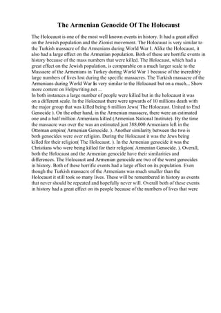 The Armenian Genocide Of The Holocaust
The Holocaust is one of the most well known events in history. It had a great affect
on the Jewish population and the Zionist movement. The Holocaust is very similar to
the Turkish massacre of the Armenians during World War I. Alike the Holocaust, it
also had a large effect on the Armenian population. Both of these are horrific events in
history because of the mass numbers that were killed. The Holocaust, which had a
great effect on the Jewish population, is comparable on a much larger scale to the
Massacre of the Armenians in Turkey during World War 1 because of the incredibly
large numbers of lives lost during the specific massacres. The Turkish massacre of the
Armenians during World War I
is very similar to the Holocaust but on a much... Show
more content on Helpwriting.net ...
In both instances a large number of people were killed but in the holocaust it was
on a different scale. In the Holocaust there were upwards of 10 millions death with
the major group that was killed being 6 million Jews( The Holocaust. United to End
Genocide ). On the other hand, in the Armenian massacre, there were an estimated
one and a half million Armenians killed (Armenian National Institute). By the time
the massacre was over the was an estimated just 388,000 Armenians left in the
Ottoman empire( Armenian Genocide. ). Another similarity between the two is
both genocides were over religion. During the Holocaust it was the Jews being
killed for their religion( The Holocaust. ). In the Armenian genocide it was the
Christians who were being killed for their religion( Armenian Genocide. ). Overall,
both the Holocaust and the Armenian genocide have their similarities and
differences. The Holocaust and Armenian genocide are two of the worst genocides
in history. Both of these horrific events had a large effect on its population. Even
though the Turkish massacre of the Armenians was much smaller than the
Holocaust it still took so many lives. These will be remembered in history as events
that never should be repeated and hopefully never will. Overall both of these events
in history had a great effect on its people because of the numbers of lives that were
 