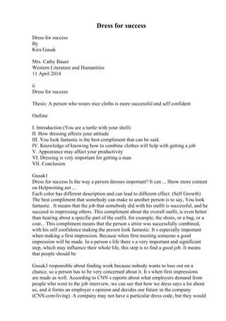 Dress for success
Dress for success
By
Kira Gusak
Mrs. Cathy Bauer
Western Literature and Humanities
11 April 2014
ii
Dress for success
Thesis: A person who wears nice cloths is more successful and self confident
Outline
I. Introduction (You are a turtle with your shell)
II. How dressing affects your attitude
III. You look fantastic is the best compliment that can be said.
IV. Knowledge of knowing how to combine clothes will help with getting a job
V. Appearance may affect your productivity
VI. Dressing is very important for getting a man
VII. Conclusion
Gusak1
Dress for success Is the way a person dresses important? It can ... Show more content
on Helpwriting.net ...
Each color has different description and can lead to different effect. (Self Growth)
The best compliment that somebody can make to another person is to say, You look
fantastic . It means that the job that somebody did with his outfit is successful, and he
succeed in impressing others. This compliment about the overall outfit, is even better
than hearing about a specific part of the outfit, for example, the shoes, or a bag, or a
coat... This compliment means that the person s attire was successfully combined,
with his self confidence making the person look fantastic. It s especially important
when making a first impression. Because when first meeting someone a good
impression will be made. In a person s life there s a very important and significant
step, which may influence their whole life, this step is to find a good job. It means
that people should be
Gusak3 responsible about finding work because nobody wants to lose out on a
chance, so a person has to be very concerned about it. It s when first impressions
are made as well. According to CNN s reports about what employers demand from
people who went to the job interview, we can see that how we dress says a lot about
us, and it forms an employer s opinion and decides our future in the company
(CNN.com/living). A company may not have a particular dress code, but they would
 