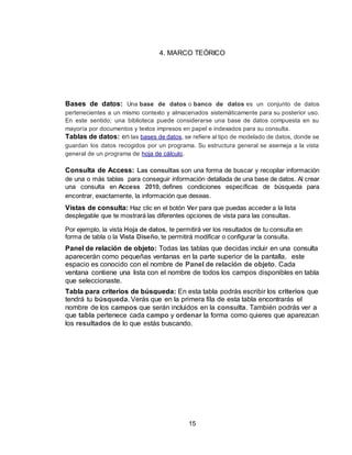 15
4. MARCO TEÓRICO
Bases de datos: Una base de datos o banco de datos es un conjunto de datos
pertenecientes a un mismo contexto y almacenados sistemáticamente para su posterior uso.
En este sentido; una biblioteca puede considerarse una base de datos compuesta en su
mayoría por documentos y textos impresos en papel e indexados para su consulta.
Tablas de datos: en las bases de datos, se refiere al tipo de modelado de datos, donde se
guardan los datos recogidos por un programa. Su estructura general se asemeja a la vista
general de un programa de hoja de cálculo.
Consulta de Access: Las consultas son una forma de buscar y recopilar información
de una o más tablas para conseguir información detallada de una base de datos. Al crear
una consulta en Access 2010, defines condiciones específicas de búsqueda para
encontrar, exactamente, la información que deseas.
Vistas de consulta: Haz clic en el botón Ver para que puedas acceder a la lista
desplegable que te mostrará las diferentes opciones de vista para las consultas.
Por ejemplo, la vista Hoja de datos, te permitirá ver los resultados de tu consulta en
forma de tabla o la Vista Diseño, te permitirá modificar o configurar la consulta.
Panel de relación de objeto: Todas las tablas que decidas incluir en una consulta
aparecerán como pequeñas ventanas en la parte superior de la pantalla, este
espacio es conocido con el nombre de Panel de relación de objeto. Cada
ventana contiene una lista con el nombre de todos los campos disponibles en tabla
que seleccionaste.
Tabla para criterios de búsqueda: En esta tabla podrás escribir los criterios que
tendrá tu búsqueda. Verás que en la primera fila de esta tabla encontrarás el
nombre de los campos que serán incluidos en la consulta. También podrás ver a
que tabla pertenece cada campo y ordenar la forma como quieres que aparezcan
los resultados de lo que estás buscando.
 