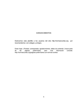 5
AGRADECIMIENTOS
Dedicamos esta plantilla a los usuarios del sitio http://normasicontec.org por
recomendarnos con colegas y amigos.
Estas hojas (Portada, contraportada, agradecimientos, tablas de contenido ) hacen parte
de las páginas preliminares, para mas información consulta:
http://normasicontec.org/paginas-preliminares-con-normas-icontec/
 