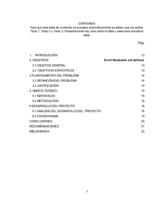 7
CONTENIDO
Para que esta tabla de contenido se actualice automáticamente se deben usar los estilos
Titulo 1, Titulo 2 y Titulo 3. Posteriormente haz click sobre la tabla y selecciona actualizar
tabla.
Pág.
1. INTRODUCCIÓN 13
2. OBJETIVOS Error! Bookmark not defined.
2.1 OBJETIVO GENERAL 13
2.2 OBJETIVOS ESPECÍFICOS 13
3 PLANTEAMIENTO DEL PROBLEMA 14
3.1 DEFINICIÓN DEL PROBLEMA 14
3.2 JUSTIFICACIÓN 14
4. MARCO TEÓRICO 15
5.1 MATERIALES 16
5.2 METODOLOGÍA 16
6 DESARROLLO DEL PROYECTO 18
6.1 ANÁLISIS DEL DESARROLLO DEL PROYECTO 18
6.2 CRONOGRAMA 19
CONCLUSIONES 20
RECOMENDACIONES 21
BIBLIOGRAFÍA 23
 