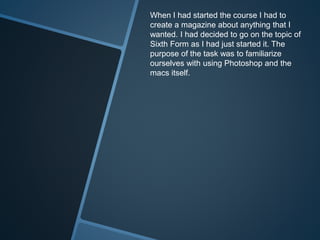 When I had started the course I had to
create a magazine about anything that I
wanted. I had decided to go on the topic of
Sixth Form as I had just started it. The
purpose of the task was to familiarize
ourselves with using Photoshop and the
macs itself.
 