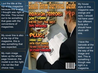 I put the title at the
top of the magazine
because this is what
I thought was right at
the time. This turned
out to be something
that goes with the
conventions of
magazines.
My cover line is also
at the top of the
magazine, this is
also something that
was expected.
My house
style on this
magazine was
orange and
reds. I should
not have used
four different
fonts and
should have
stuck with
one.
I have the
barcode at the
bottom out of
the way of the
image and
text. This is
something I
though was
right in a
magazine.
My main image
takes up the whole
page however, the
model is on the right.
I do not like that
choice now.
 