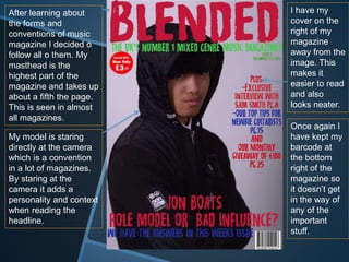 After learning about
the forms and
conventions of music
magazine I decided o
follow all o them. My
masthead is the
highest part of the
magazine and takes up
about a fifth the page.
This is seen in almost
all magazines.
My model is staring
directly at the camera
which is a convention
in a lot of magazines.
By staring at the
camera it adds a
personality and context
when reading the
headline.
I have my
cover on the
right of my
magazine
away from the
image. This
makes it
easier to read
and also
looks neater.
Once again I
have kept my
barcode at
the bottom
right of the
magazine so
it doesn’t get
in the way of
any of the
important
stuff.
 