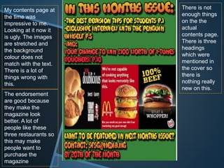 My contents page at
the time was
impressive to me.
Looking at it now it
is ugly. The images
are stretched and
the background
colour does not
match with the text.
There is a lot of
things wrong with
this.
There is not
enough things
on the the
actual
contents page.
There is three
headings
which were
mentioned in
the cover so
there is
nothing really
new on this.
The endorsement
are good because
they make the
magazine look
better. A lot of
people like these
three restaurants so
this may make
people want to
purchase the
magazine
 