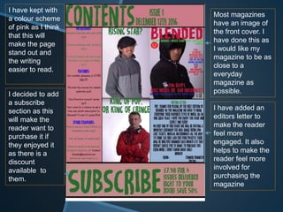 Most magazines
have an image of
the front cover. I
have done this as
I would like my
magazine to be as
close to a
everyday
magazine as
possible.
I have added an
editors letter to
make the reader
feel more
engaged. It also
helps to make the
reader feel more
involved for
purchasing the
magazine
I have kept with
a colour scheme
of pink as I think
that this will
make the page
stand out and
the writing
easier to read.
I decided to add
a subscribe
section as this
will make the
reader want to
purchase it if
they enjoyed it
as there is a
discount
available to
them.
 