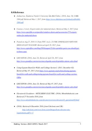 Building Services (BLD 60903) March 2017 1
8.0 Reference
● Joshua Lee, Student at Taylor's University Sdn Bhd Follow. (2016, June 10). UBBL
1984 pdf. Retrieved May 1, 2017, from https://www.slideshare.net/JoshuaLee68/ubbl-
1984-pdf
● Coetzee, J. (n.d.). Export orders for industrial doors. Retrieved May 2, 2017, from
https://www.specifile.co.za/specifier/windows-doors-and-accessories/773-export-
orders-for-industrial-doors
● Posted on Aug 27, 2016 11:35am PDT. (n.d.). 23 FIRE SPRINKLER PARTS YOU
SHOULD GET TO KNOW. Retrieved April 29, 2017, from
http://www.capitolfire.com/blog/2016/august/23-fire-sprinkler-parts-you-should-get-
to-know.aspx
● GRUNDFOS. (2016, June 22). Retrieved April 26, 2017, from
http://www.grundfos.com/service/encyclopedia-search/sprinkler-alarm-valve.html
● Using Gypsum Board for Walls and Ceilings Section I. (2011, December 02).
Retrieved May 07, 2017, from https://www.gypsum.org/technical/using-gypsum-
board-for-walls-and-ceilings/using-gypsum-board-for-walls-and-ceilings-section-
i/#fire
● GRUNDFOS. (2016, June 22). Retrieved May 07, 2017, from
http://www.grundfos.com/service/encyclopedia-search/sprinkler-alarm-valve.html
● Elevators & Escalators - MITSUBISHI ELECTRIC. (2016). Mitsubishielectric.com
Retrieved 27 November 2016, from
http://www.mitsubishielectric.com/elevator/overview/elevators/b_operations04.html
● (2016). Retrieved 4 December 2016, from Cdn.kone.com URL:
http://cdn.kone.com/www.kone.ca/en/Images/kone-elevator-site-
requirements.pdf?v=1
 