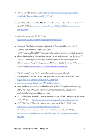 Building Services (BLD 60903) March 2017 2
● (2016) (1st ed.). Retrieved from http://www.kone.us/Images/KONE-Escalator-
AutoWalk-Planning-Guide_tcm25-18783.pdf
● J.T.A.JONES Follow. (2009, May 12). Fire Detection and Alarm Systems. Retrieved
April 29, 2017, from https://www.slideshare.net/J.T.A.JONES/fire-detection-and-
alarm-systems
● (n.d.). Retrieved April 28, 2017, from
http://www.hse.gov.uk/comah/sragtech/techmeasfire.htm
● Automatic Fire Sprinkler Systems - Principle of Operation | Firewize. (2016).
Firewize.com. Retrieved 7 May 2017, from
tp://firewize.com/blog/2010/04/automatic-fire-sprinkler-systems-principal-operation
● General Principles of Fire Hydrant System. (2016). Ackrutisafety.com. Retrieved 7
May 2017, from http://ackrutisafety.com/index.php/welcome/generalprinciples
● What is a Jockey Pump? (with pictures). (2016). wiseGEEK. Retrieved 29 November
2016, from http://www.wisegeek.org/what-is-a-jockey-pump.htm
● The fire control room,The fire control room,Encyclopedia_Shared
Encyclopedia_et97.com. (2016). Et97.com. Retrieved 29 November 2016, from
http://www.et97.com/subview/1240459/1240459.htm
● http://www.enggcyclopedia.com/2011/11/fire-sprinklers/
● How sprinklers work - Fire Sprinker Initiative. (2016). Firesprinklerinitiative.org.
Retrieved 7 May 2017, from http://www.firesprinklerinitiative.org/advocacy-
tools/fact-sheets/how-sprinklers-work.aspx
● JKK Technologies Pte Ltd - Fireman Intercom System. (2016). Jkktech.com. Retrieved
7 May 2017, from http://www.jkktech.com/index.php/fireman-intercom-system
● KONE EcoSpace™ low-rise elevator. (n.d.). Retrieved May 05, 2017, from
http://www.kone.us/new-buildings/elevators/ecospace/
● Basic Elevator Components - Part One. (n.d.). Retrieved May 05, 2017, from
http://www.electrical-knowhow.com/2012/04/basic-elevator-components-part-
one.html
 