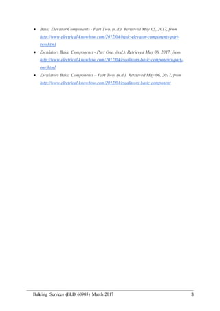 Building Services (BLD 60903) March 2017 3
● Basic Elevator Components - Part Two. (n.d.). Retrieved May 05, 2017, from
http://www.electrical-knowhow.com/2012/04/basic-elevator-components-part-
two.html
● Escalators Basic Components - Part One. (n.d.). Retrieved May 06, 2017, from
http://www.electrical-knowhow.com/2012/04/escalators-basic-components-part-
one.html
● Escalators Basic Components – Part Two. (n.d.). Retrieved May 06, 2017, from
http://www.electrical-knowhow.com/2012/04/escalators-basic-component
 