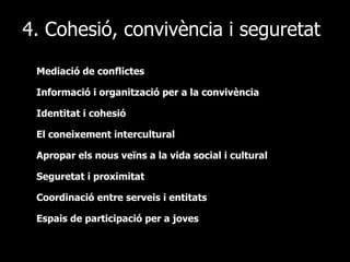4. Cohesió, convivència i seguretat Mediació de conflictes Informació i organització per a la convivència Identitat i cohesió El coneixement intercultural Apropar els nous veïns a la vida social i cultural  Seguretat i proximitat Coordinació entre serveis i entitats Espais de participació per a joves 