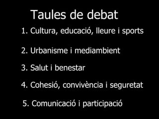 Taules de debat 1. Cultura, educació, lleure i sports 2. Urbanisme i mediambient 3. Salut i benestar 4. Cohesió, convivència i seguretat 5. Comunicació i participació 