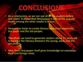 CONCLUSIONS As a conclusions, as we can see all of the matters before and slides. It shows that Newspaper is one of the popular media among the other media in Brunei. Newspaper helps to create literacy awareness especially the youth and the old people.  Therefore, we need to generate readers above 21 years old to balance the literacy between the young, adult and the old people. Also, from newspaper itself gives knowledge on nowadays local and foreign news. 