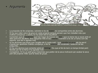 Arguments La proposta de fer projectes, sobretot si és de  teatre , és compartida entre els alumnes. Hi ha que volen canvi de grup en cada projecte perquè pensen que han treballat més que d’altres companys. L’esforç no ha estat del tot equilibrat. Comenten que el  vocabulari  que han hagut de buscar era  nou  i que no tenia res a veure amb el dels exercicis del llibre. Això desperta més el seu  interés  i sobretot si és de un tema com els esports, que els hi agrada molt. Hi ha alumnes que diuen que l’anglès els hi costa molt  i que  treballar en grup  els ha servit d’ajuda per aprendre d’altres companys, a fer la  recerca  del vocabulari, redacció de les preguntes... Hi ha una alumna que comenta sobre el  ‘ timing ’.  Diu que el fet de tenir un temps limitat però flexible per fer la feina li ha agradat molt. Competició. Hi ha un petit grup d’alumnes que parlen de la seva motivació per acabar la seva part del projecte millor que la resta de grups. 