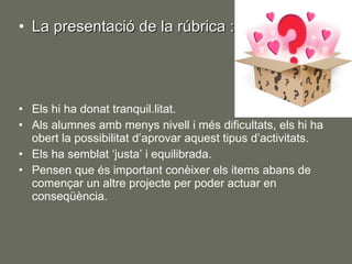 La presentació de la rúbrica : Els hi ha donat tranquil.litat. Als alumnes amb menys nivell i més dificultats, els hi ha obert la possibilitat d’aprovar aquest tipus d’activitats. Els ha semblat ‘justa’ i equilibrada. Pensen que és important conèixer els items abans de començar un altre projecte per poder actuar en conseqüència. 
