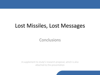 Lost Missiles, Lost Messages

                   Conclusions



  A supplement to study’s research proposal, which is also
              attached to the presentation
 