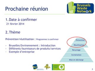 Prochaine réunion
1.Date à confirmer
21 février 2014

2.Thème
Prévention/réutilisation :

Programme à confirmer

- Bruxelles Environnement : Introduction
- Différents fournisseurs de produits/services
- Exemple d’entreprise

Prévention
Réutilisation
Recyclage
Incinération

Mise en décharge

15 février 2012

2

 