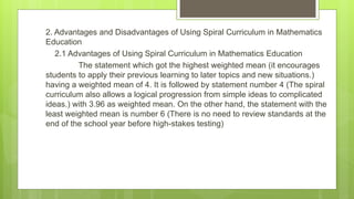 2. Advantages and Disadvantages of Using Spiral Curriculum in Mathematics
Education
2.1 Advantages of Using Spiral Curriculum in Mathematics Education
The statement which got the highest weighted mean (it encourages
students to apply their previous learning to later topics and new situations.)
having a weighted mean of 4. It is followed by statement number 4 (The spiral
curriculum also allows a logical progression from simple ideas to complicated
ideas.) with 3.96 as weighted mean. On the other hand, the statement with the
least weighted mean is number 6 (There is no need to review standards at the
end of the school year before high-stakes testing)
 