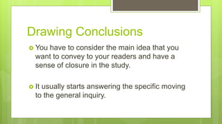 Drawing Conclusions
 You have to consider the main idea that you
want to convey to your readers and have a
sense of closure in the study.
 It usually starts answering the specific moving
to the general inquiry.
 