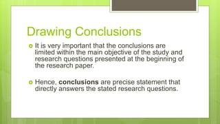 Drawing Conclusions
 It is very important that the conclusions are
limited within the main objective of the study and
research questions presented at the beginning of
the research paper.
 Hence, conclusions are precise statement that
directly answers the stated research questions.
 
