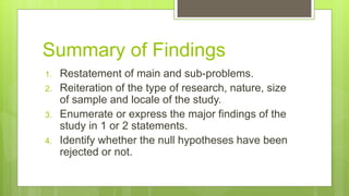 Summary of Findings
1. Restatement of main and sub-problems.
2. Reiteration of the type of research, nature, size
of sample and locale of the study.
3. Enumerate or express the major findings of the
study in 1 or 2 statements.
4. Identify whether the null hypotheses have been
rejected or not.
 