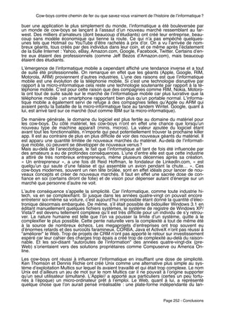 Cow-boys contre chemin de fer ou que savez-vous vraiment de lʼhistoire de lʼinformatique ?

buer une application le plus simplement du monde, lʼinformatique a été bouleversée par
un monde de cow-boys se lançant à lʼassaut dʼun nouveau marché ressemblant au far-
west. Des milliers dʼamateurs (dont beaucoup dʼétudiants) ont créé leur entreprise, beau-
coup sans modèle économique qui tienne la route. Ce qui nʼa pas empêché quelques-
unes tels que Hotmail ou YouTube dʼêtre rachetés à prix dʼor. On a vu lʼarrivée de nom-
breux géants, tous créés par des individus dans leur coin, et ce même après lʼéclatement
de la bulle Internet : Yahoo, eBay, Amazon.com, Google, Facebook, Twitter. Certains dʼen-
tre eux étaient des professionnels (comme Jeff Bezos dʼAmazon.com), mais beaucoup
étaient des étudiants.
Lʼémergence de lʼinformatique mobile a cependant afﬁché une tendance inverse et a tout
de suite été professionnelle. On remarque en effet que les géants (Apple, Google, RIM,
Motorola, ARM) proviennent dʼautres industries. Lʼune des raisons est que lʼinformatique
mobile est une évolution de la téléphonie mobile. Si cʼest une technologie disruptive par
rapport à la micro-informatique cela reste une technologie soutenante par rapport à la té-
léphonie mobile. Cʼest pour cette raison que des compagnies comme RIM, Nokia, Motoro-
la ont tout de suite sauté sur le marché de lʼinformatique mobile car plus lucrative que la
téléphonie mobile : un smartphone rapportant bien plus quʼun portable normal. Lʼinforma-
tique mobile a également servi de refuge à des compagnies telles quʼApple ou ARM qui
avaient perdu la bataille de la micro-informatique face au tandem Wintel. Google, quant à
lui, est arrivé tard sur ce marché (tout comme IBM sur la micro-informatique).
De manière générale, le domaine du logiciel est plus fertile au domaine du matériel pour
les cow-boys. Du côté matériel, les cow-boys nʼont en effet une chance que lorsquʼun
nouveau type de machine apparaît (minis, micros). La valeur ajoutée du logiciel étant
avant tout les fonctionnalités, nʼimporte qui peut potentiellement trouver la prochaine killer
app. Il est au contraire de plus en plus difﬁcile de voir des nouveaux géants du matériel. Il
est apparu une quantité limitée de nouveaux marchés du matériel. Au-delà de lʼinformati-
que mobile, où peuvent se développer de nouveaux venus ?
Mais au-delà de lʼanecdotique, le fait que lʼinformatique ait tant de fois été inﬂuencée par
des amateurs a eu de profondes conséquences. Lʼune dʼentre elle est que cette industrie
a attiré de très nombreux entrepreneurs, même plusieurs décennies après sa création.
«  Un entrepreneur  », a une fois dit Reid Hoffman, le fondateur de LinkedIn.com, «  est
quelquʼun qui saute dʼune falaise et qui assemble un avion pendant la chute…  ». Ces
cow-boys modernes, souvent un rien tête brûlée, sont en effet idéals pour lancer de nou-
veaux concepts et créer de nouveaux marchés. Il faut en effet une sacrée dose de con-
ﬁance en soi (certains diront de folie) et de vision pour dépenser autant dʼénergie sur un
marché que personne dʼautre ne voit.
Lʼautre conséquence sʼappelle la simplicité. Car lʼinformatique, comme toute industrie hi-
tech, va en se complexiﬁant. Si jusque dans les années quatre-vingt on pouvait encore
entretenir soi-même sa voiture, cʼest aujourdʼhui impossible étant donné la quantité dʼélec-
tronique désormais embarquée. De même, sʼil était possible de bidouiller Windows 3.1 en
éditant manuellement quelques ﬁchiers systèmes, le système de registre de Windows XP/
Vista/7 est devenu tellement complexe quʼil est très difﬁcile pour un individu de sʼy retrou-
ver. La nature humaine est telle que lʼon va pousser la limite dʼun système, quitte à le
complexiﬁer le plus possible. Cette pente naturelle vers la complexité a tout de même été
à la source de nombreux échecs. Les megaprojets dʼentreprises ont trop souvent eu
dʼénormes retards et des surcoûts faramineux. CORBA, Java et ActiveX nʼont pas réussi à
"améliorer" le Web. Trop de projets de CRM nʼont pas apporté le retour sur investissement
espéré car leur cahier des charges trop épais a créé trop de complexité au-delà du raison-
nable. Et les soi-disant "autoroutes de lʼinformation" des années quatre-vingt-dix (pre-
Web) sʼorientaient vers des solutions propriétaires comme Compuserve ou America On-
line.
Les cow-boys ont réussi à inﬂuencer lʼinformatique en insufﬂant une dose de simplicité.
Ken Thomson et Dennis Richie ont créé Unix comme une alternative plus simple au sys-
tème dʼexploitation Multics sur lequel ils avaient travaillé et qui était trop complexe. Le nom
Unix est dʼailleurs un jeu de mot sur le nom Multics car il ne pouvait à lʼorigine supporter
quʼun seul utilisateur simultané. LʼApple// a apporté aux particuliers (certes un peu fortu-
nés à lʼépoque) un micro-ordinateur prêt à lʼemploi. Le Web, quant à lui, a représenté
quelque chose que lʼon aurait pensé irréalisable  : une plate-forme indépendante du lan-


                                                                           Page 252 - Conclusions
 