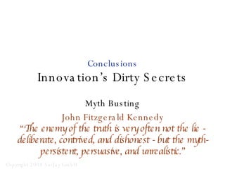 Conclusions Innovation’s Dirty Secrets Myth Busting John Fitzgerald Kennedy “ The enemy of the truth is very often not the lie - deliberate, contrived, and dishonest - but the myth-persistent, persuasive, and unrealistic.” 