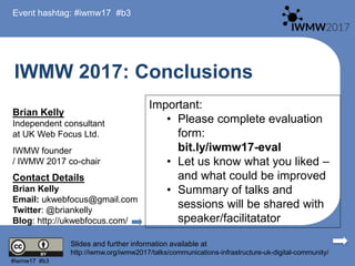IWMW 2017: Conclusions
Brian Kelly
Independent consultant
at UK Web Focus Ltd.
IWMW founder
/ IWMW 2017 co-chair
Contact Details
Brian Kelly
Email: ukwebfocus@gmail.com
Twitter: @briankelly
Blog: http://ukwebfocus.com/
Slides and further information available at
http://iwmw.org/iwmw2017/talks/communications-infrastructure-uk-digital-community/
Event hashtag: #iwmw17 #b3
#iwmw17 #b3
Important:
• Please complete evaluation
form:
bit.ly/iwmw17-eval
• Let us know what you liked –
and what could be improved
• Summary of talks and
sessions will be shared with
speaker/facilitatator
 