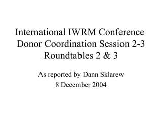 International IWRM Conference 
Donor Coordination Session 2-3 
Roundtables 2 & 3 
As reported by Dann Sklarew 
8 December 2004 
 