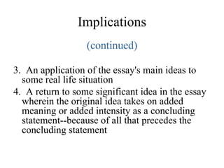 Implications (continued) 3.  An application of the essay's main ideas to some real life situation 4.  A return to some significant idea in the essay wherein the original idea takes on added meaning or added intensity as a concluding statement--because of all that precedes the concluding statement  