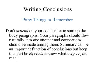 Writing Conclusions Pithy Things to Remember Don't  depend  on your conclusion to sum up the body paragraphs. Your paragraphs should flow naturally into one another and connections should be made among them. Summary can be an important function of conclusions but keep this part brief; readers know what they've just read. 