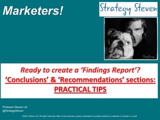 ©2021 Steven Litt. All rights reserved. May not be scanned, copied, duplicated or posted publicly to a website in a whole or in part.
Marketers!
Professor Steven Litt
@StrategySteven
Ready to create a ‘Findings Report’?
‘Conclusions’ & ‘Recommendations’ sections:
PRACTICAL TIPS
 