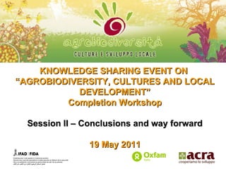 KNOWLEDGE SHARING EVENT ON  “ AGROBIODIVERSITY, CULTURES AND LOCAL DEVELOPMENT” Completion Workshop Session II – Conclusions and way forward 19 May 2011 