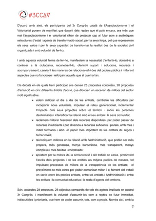 2
D’acord amb això, els participants del 3r Congrés català de l'Associacionisme i el
Voluntariat posem de manifest que davant dels reptes que el país encara, ara més que
mai l'associacionisme i el voluntariat s'han de projectar cap al futur com a autèntiques
estructures d'estat i agents de transformació social, per la seva força, pel que representen
els seus valors i per la seva capacitat de transformar la realitat des de la societat civil
organitzada i amb voluntat de fer-ho.
I amb aquesta voluntat ferma de fer-ho, manifestem la necessitat d’enfortir-lo, donant-lo a
conèixer a la ciutadania, reconeixent-lo, oferint-li suport i solucions, recursos i
acompanyament, canviant les maneres de relacionar-s’hi des del poders públics i millorant
aspectes que no funcionen i reforçant aquells que sí que ho fan.
Els debats en els quals hem participat ens deixen 28 propostes concretes, 28 propostes
d'actuació en cinc diferents àmbits d'acció, que dibuixen un escenari de millora del sector
molt significativa:
 volem millorar el dia a dia de les entitats, combatre les dificultats per
incorporar nous voluntaris, impulsar el relleu generacional, incrementar
l'impacte dels seus projectes sobre el territori i sobre les persones
destinatàries i intensificar la relació amb el seu entorn i la seva comunitat;
 reclamem millorar l'escenari dels recursos disponibles, per poder passar de
recursos insuficients i poc diversos a recursos suficients i plurals, amb més i
millor formació i amb un paper més important de les entitats de segon i
tercer nivell;
 reivindiquem millores en la relació amb l'Administració, que pretén ser més
propera, més generosa, menys burocràtica, més transparent, menys
complexa i més flexible i coordinada;
 apostem per la millora de la comunicació i del treball en xarxa, promovent
l'accés dels projectes i de les entitats als mitjans públics de masses, tot
impulsant processos de millora de la transparència de les entitats; el
proveïment de més eines per poder comunicar millor, i el foment del treball
en xarxa entre les pròpies entitats, entre les entitats i l'Administració i entre
les entitats i la comunitat educativa i la resta d’agents del territoris.
Són, aquestes 28 propostes, 28 objectius compartits de tots els agents implicats en aquest
3r Congrés, i manifestem la voluntat d'assumir-los com a reptes de futur immediat,
indiscutibles i prioritaris, que hem de poder assumir, tots, com a propis. Només així, amb la
 