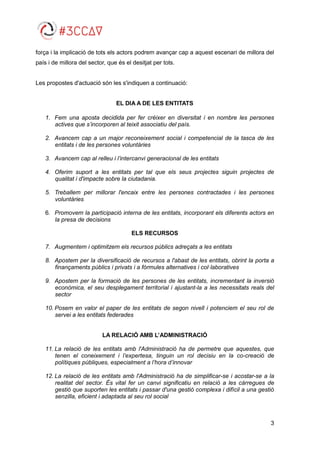 3
força i la implicació de tots els actors podrem avançar cap a aquest escenari de millora del
país i de millora del sector, que és el desitjat per tots.
Les propostes d'actuació són les s'indiquen a continuació:
EL DIA A DE LES ENTITATS
1. Fem una aposta decidida per fer créixer en diversitat i en nombre les persones
actives que s’incorporen al teixit associatiu del país.
2. Avancem cap a un major reconeixement social i competencial de la tasca de les
entitats i de les persones voluntàries
3. Avancem cap al relleu i l’intercanvi generacional de les entitats
4. Oferim suport a les entitats per tal que els seus projectes siguin projectes de
qualitat i d'impacte sobre la ciutadania.
5. Treballem per millorar l'encaix entre les persones contractades i les persones
voluntàries
6. Promovem la participació interna de les entitats, incorporant els diferents actors en
la presa de decisions
ELS RECURSOS
7. Augmentem i optimitzem els recursos públics adreçats a les entitats
8. Apostem per la diversificació de recursos a l'abast de les entitats, obrint la porta a
finançaments públics i privats i a fórmules alternatives i col·laboratives
9. Apostem per la formació de les persones de les entitats, incrementant la inversió
econòmica, el seu desplegament territorial i ajustant-la a les necessitats reals del
sector
10. Posem en valor el paper de les entitats de segon nivell i potenciem el seu rol de
servei a les entitats federades
LA RELACIÓ AMB L’ADMINISTRACIÓ
11. La relació de les entitats amb l'Administració ha de permetre que aquestes, que
tenen el coneixement i l’expertesa, tinguin un rol decisiu en la co-creació de
polítiques públiques, especialment a l’hora d’innovar
12. La relació de les entitats amb l'Administració ha de simplificar-se i acostar-se a la
realitat del sector. És vital fer un canvi significatiu en relació a les càrregues de
gestió que suporten les entitats i passar d'una gestió complexa i difícil a una gestió
senzilla, eficient i adaptada al seu rol social
 