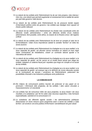 4
13. La relació de les entitats amb l'Administració ha de ser més propera, més intensa i
més rica, una relació que permeti augmentar el coneixement de la realitat de sector
per part dels governs i dels tècnics
14. La relació de les entitats amb l'Administració ha de preveure també espais
d’interrelació política entre els governs i les entitats que desitgen tenir aquest rol
d'actor polític rellevant
15. La relació de les entitats amb l'Administració ha d'estar més coordinada entre els
diferents nivells administratius i entre els diferents àmbits d'una mateixa
administració, fent possible, entre altres, la creació de la finestra única i del registre
unificat
16. La relació de les entitats amb l'Administració ha de tenir en compte el valor de la
territorialització i dotar d'una importància cabdal la variable “territori” en totes les
seves accions
17. La relació de les entitats amb l'Administració ha d’adaptar-se a la seva realitat i a la
seva capacitat de gestió: cal afrontar canvis normatius en relació al marc legal
sobre contractació de treballadors, creant un contracte laboral ajustat a la
naturalesa del sector
18. La relació de les entitats amb l'Administració ha d’adaptar-se a la seva realitat i a la
seva capacitat de gestió: cal fer canvis en el model fiscal actual que ofega les
entitats, adaptant un sistema fiscal just i equitatiu que tingui en compte el rol social
de les entitats.
19. La relació de les entitats amb l'Administració ha d’adaptar-se a la seva realitat i a la
seva capacitat de gestió: cal avançar cap a la definició de noves clàusules socials
en la contractació de serveis i encàrrecs de l'Administració, potenciant les
possibilitats d'accedir a les licitacions públiques amb preferència
LA COMUNICACIÓ
20. Els mitjans de comunicació públics haurien de potenciar el seu paper en la
promoció i informació dels projectes, de les entitats i dels valors vinculats a
l'associacionisme i el voluntariat
21. Les entitats han de comunicar millor els seus projectes, la seva missió i els seus
resultats a la ciutadania i per fer-ho calen més recursos específics i més formació
especialitzada, sobretot en la comunicació 2.0
22. La ciutadania, els diferents agents socials i les administracions públiques
desconeixen en bona mesura quins programes duen a terme les entitats a cada
territori: cal construir una eina pública d'informació i sensibilització de gran abast
 