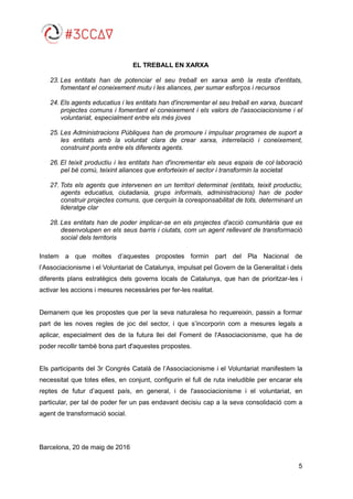 5
EL TREBALL EN XARXA
23. Les entitats han de potenciar el seu treball en xarxa amb la resta d'entitats,
fomentant el coneixement mutu i les aliances, per sumar esforços i recursos
24. Els agents educatius i les entitats han d'incrementar el seu treball en xarxa, buscant
projectes comuns i fomentant el coneixement i els valors de l'associacionisme i el
voluntariat, especialment entre els més joves
25. Les Administracions Públiques han de promoure i impulsar programes de suport a
les entitats amb la voluntat clara de crear xarxa, interrelació i coneixement,
construint ponts entre els diferents agents.
26. El teixit productiu i les entitats han d'incrementar els seus espais de col·laboració
pel bé comú, teixint aliances que enforteixin el sector i transformin la societat
27. Tots els agents que intervenen en un territori determinat (entitats, teixit productiu,
agents educatius, ciutadania, grups informals, administracions) han de poder
construir projectes comuns, que cerquin la coresponsabilitat de tots, determinant un
lideratge clar
28. Les entitats han de poder implicar-se en els projectes d'acció comunitària que es
desenvolupen en els seus barris i ciutats, com un agent rellevant de transformació
social dels territoris
Instem a que moltes d’aquestes propostes formin part del Pla Nacional de
l’Associacionisme i el Voluntariat de Catalunya, impulsat pel Govern de la Generalitat i dels
diferents plans estratègics dels governs locals de Catalunya, que han de prioritzar-les i
activar les accions i mesures necessàries per fer-les realitat.
Demanem que les propostes que per la seva naturalesa ho requereixin, passin a formar
part de les noves regles de joc del sector, i que s’incorporin com a mesures legals a
aplicar, especialment des de la futura llei del Foment de l'Associacionisme, que ha de
poder recollir també bona part d'aquestes propostes.
Els participants del 3r Congrés Català de l’Associacionisme i el Voluntariat manifestem la
necessitat que totes elles, en conjunt, configurin el full de ruta ineludible per encarar els
reptes de futur d’aquest país, en general, i de l'associacionisme i el voluntariat, en
particular, per tal de poder fer un pas endavant decisiu cap a la seva consolidació com a
agent de transformació social.
Barcelona, 20 de maig de 2016
 