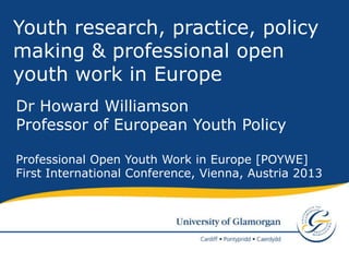 Youth research, practice, policy
making & professional open
youth work in Europe
Dr Howard Williamson
Professor of European Youth Policy

Professional Open Youth Work in Europe [POYWE]
First International Conference, Vienna, Austria 2013
 