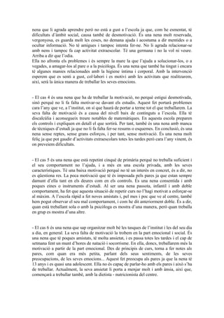 nena que li agrada aprendre però no està a gust a l’escola ja que, com he esmentat, té 
dificultats d’àmbit social, causa també de desmotivació. És una nena molt reservada, 
vergonyosa, es guarda molt les coses, no demana ajuda i acostuma a dir mentides o a 
ocultar informació. No té amigues i tampoc intenta fer-ne. No li agrada relacionar-se 
amb nens i tampoc fa cap activitat extraescolar. Té una germana i no la vol ni veure. 
Arriba a dir que l’odia. 
Ella no afronta els problemes i és sempre la mare la que l’ajuda a solucionar-los, o a 
vegades, a amagar-los al pare o a la psicòloga. És una nena que també ha tingut i encara 
té algunes manies relacionades amb la higiene íntima i corporal. Amb la intervenció 
esperem que es senti a gust, col·labori i es motivi amb les activitats que realitzarem, 
així, serà la única manera de treballar les seves emocions. 
- El cas 4 és una nena que ha de treballar la motivació, no perquè estigui desmotivada, 
sinó perquè no li fa falta motivar-se davant els estudis. Aquest fet portarà problemes 
cara l’any que ve, a l’institut, on sí que haurà de portar a terme tot el que treballarem. La 
seva falta de motivació és a causa del nivell baix de continguts a l’escola. Ella té 
discalcúlia i aconsegueix treure notables de matemàtiques. En aquesta escola preparen 
els controls i expliquen en detall el que sortirà. Per tant, també és una nena amb manca 
de tècniques d’estudi ja que no li fa falta fer-se resums o esquemes. En conclusió, és una 
nena sense reptes, sense grans esforços, i per tant, sense motivació. És una nena molt 
feliç ja que pot gaudir d’activitats extraescolars totes les tardes però cara l’any vinent, és 
on preveiem dificultats. 
- El cas 5 és una nena que està repetint cinquè de primària perquè no treballa suficient i 
el seu comportament no l’ajuda, i a més en una escola privada, amb les seves 
característiques. Té una baixa motivació perquè no té un interès en concret, és a dir, no 
es qüestiona res. La poca motivació que té és imposada pels pares ja que estan sempre 
damunt d’ella tant en els deures com en els controls. És una nena consentida i amb 
poques eines o instruments d’estudi. Al ser una nena passota, infantil i amb doble 
comportament, ha fet que aquesta situació de repetir curs no l’hagi motivat a esforçar-se 
al màxim. A l’escola ràpid a fet noves amistats i, pel mes i poc que ve al centre, també 
hem pogut observar el seu mal comportament, i com he dit anteriorment doble. És a dir, 
quan està treballant sola o amb la psicòloga es mostra d’una manera, però quan treballa 
en grup es mostra d’una altre. 
- El cas 6 és una nena que sap organitzar molt bé les tasques de l’institut i les del seu dia 
a dia, en general. La seva falta de motivació la trobem en la part emocional i social. És 
una nena que té poques amistats, té molta ansietat, i es passa totes les tardes i el cap de 
setmana fent un munt d’hores de natació i socorrisme. En ella, doncs, treballarem més la 
motivació a partir de la part emocional. Des de principis de curs, torna a fer notes als 
pares, com quan era més petita, parlant dels seus sentiments, de les seves 
preocupacions, de les seves emocions... Aquest fet preocupa als pares ja que la nena té 
13 anys i es quasi una adolescent. Ella no és capaç de parlar-ho amb els pares i això s’ha 
de treballar. Actualment, la seva ansietat li porta a menjar molt i amb ànsia, així que, 
començarà a treballar també, amb la dietista - nutricionista del centre. 
