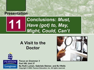 Conclusions: Must,
11         Have (got) to, May,
           Might, Could, Can’t

  A Visit to the
     Doctor

 Focus on Grammar 3
 Part VIII, Unit 37
 By Ruth Luman, Gabriele Steiner, and BJ Wells
 Copyright © 2006. Pearson Education, Inc. All rights reserved.
 